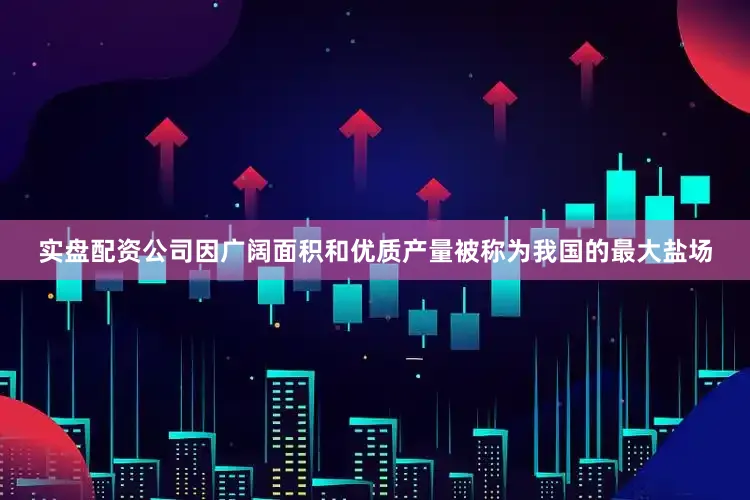 实盘配资公司因广阔面积和优质产量被称为我国的最大盐场