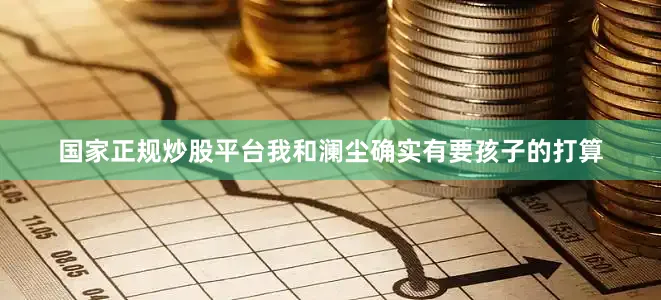 国家正规炒股平台我和澜尘确实有要孩子的打算