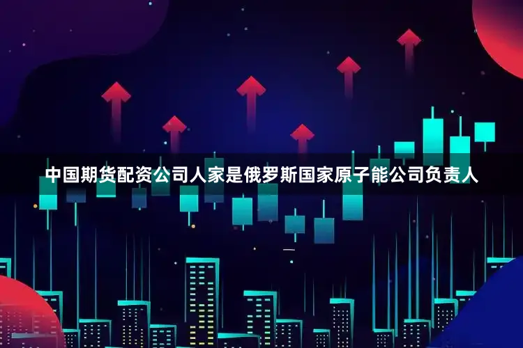 中国期货配资公司人家是俄罗斯国家原子能公司负责人