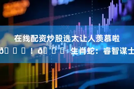 在线配资炒股选太让人羡慕啦👍！🐍 生肖蛇：睿智谋士