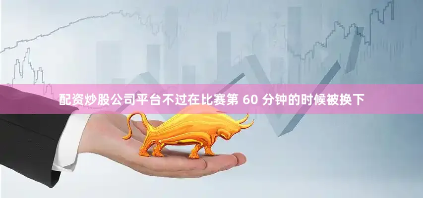 配资炒股公司平台不过在比赛第 60 分钟的时候被换下